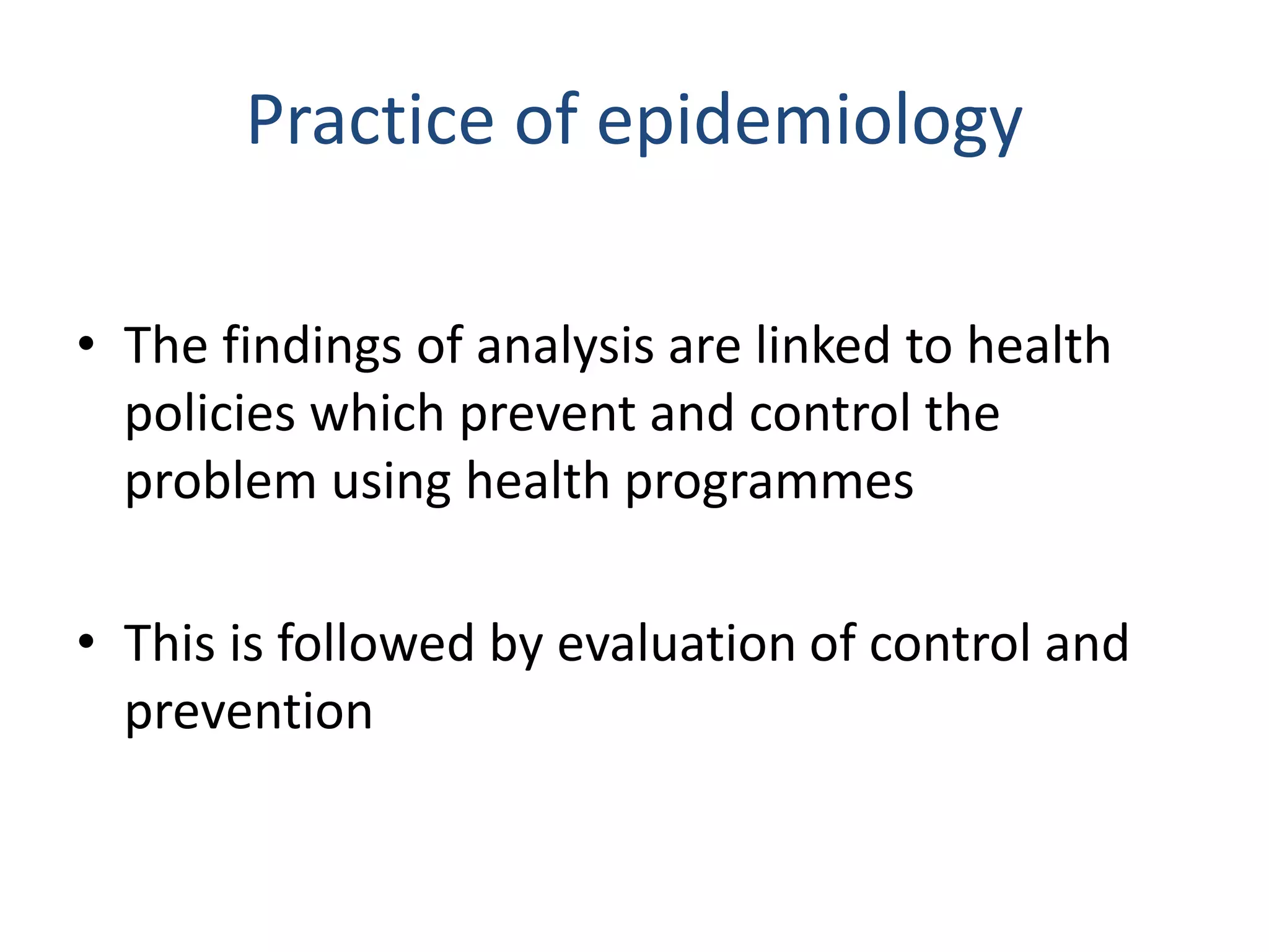 Practice of epidemiology
• The findings of analysis are linked to health
policies which prevent and control the
problem using health programmes
• This is followed by evaluation of control and
prevention
 