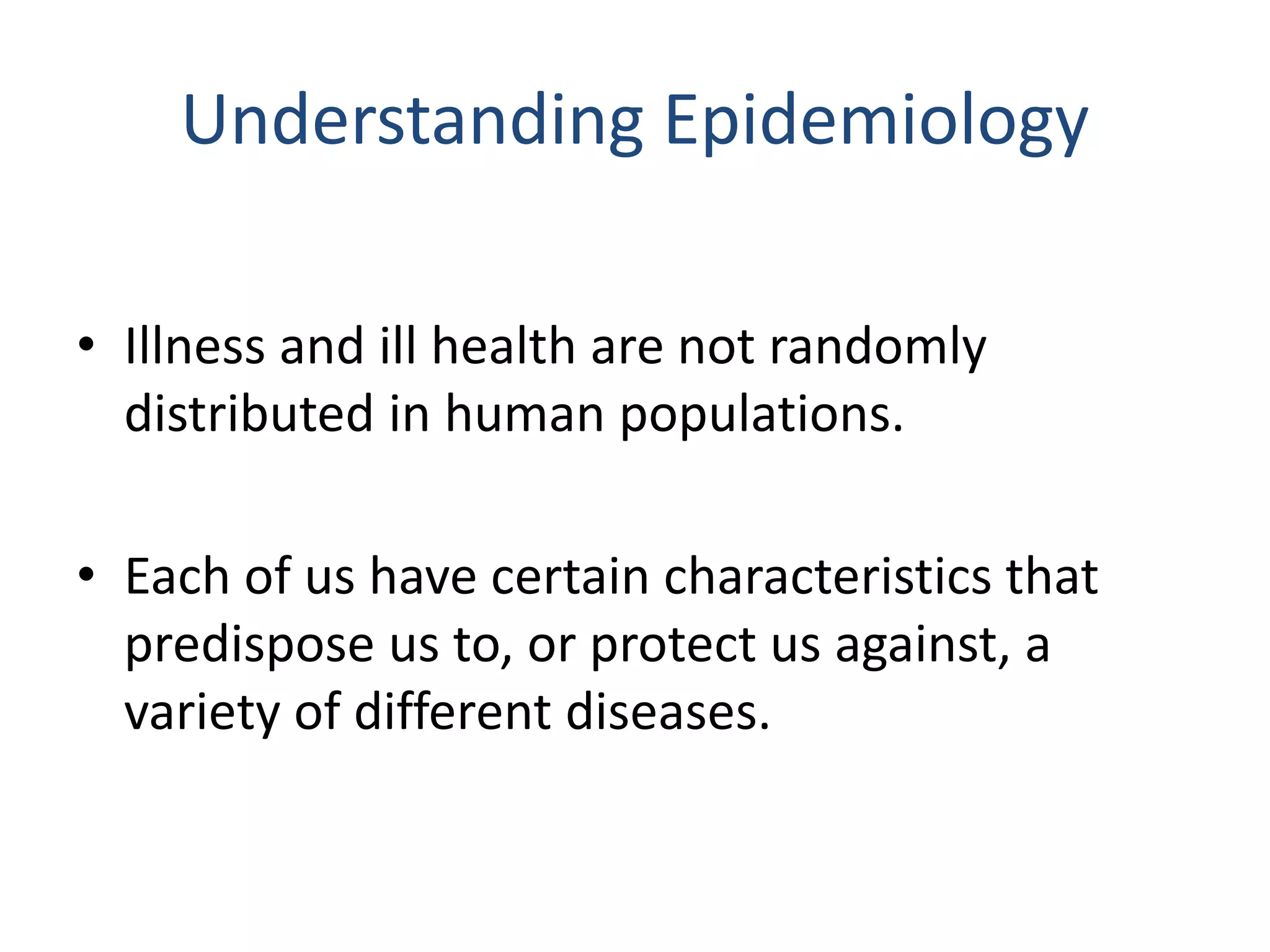 Understanding Epidemiology
• Illness and ill health are not randomly
distributed in human populations.
• Each of us have certain characteristics that
predispose us to, or protect us against, a
variety of different diseases.
 