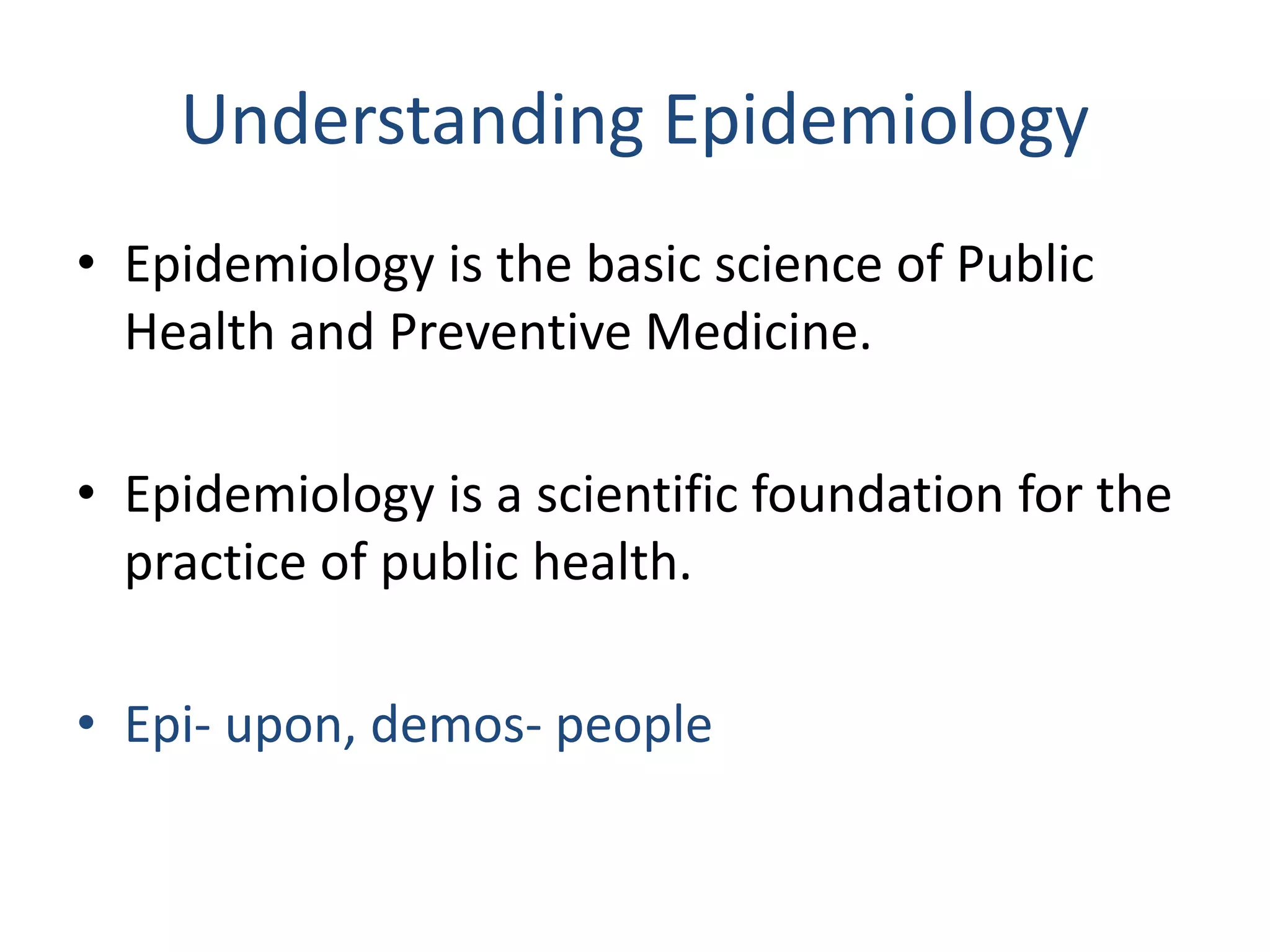 Understanding Epidemiology
• Epidemiology is the basic science of Public
Health and Preventive Medicine.
• Epidemiology is a scientific foundation for the
practice of public health.
• Epi- upon, demos- people
 