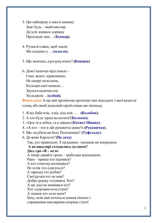 3
3. Цю найпершу в школі книжку
Знає будь – який школяр.
До усіх книжок доріжку
Прокладає нам …(Буквар).
4. Ручки й олівці, щоб знали:
Ми кладемо у …(пенали).
5. Що мовчить, а розумувчить? (Книжка)
6. Довгіпалички кругленькі –
Сині, жовті, червоненькі.
На папері походили,
Кольорисвоїлишили…
Звуться палички оці
Кольорові…(олівці).
Вчителька:А ще цей промінчик пропонуєнам відгадати з якої казки ці
слова, або який казковийгеройспівав цю пісеньку.
1. Я від баби втік, я від діда втік … (Колобок).
2. А хто буде зерно молотити?(Колосок).
3. «Цок та в лобок, та в мішок»(Котик і Півник).
4. «А хто – хто в цій рукавичці живе?» (Рукавичка).
5. Що загубила на балу Попелюшка? (Туфельку).
6. Де живе Карлсон?(На даху)
Так, усе правильно. З загадками і казками ви впоралися.
А як школярі готувались до свята?
Дид. гра «Я – не я»
А тепер давайте грати – треба вам відповідати.
Рано – вранці хто піднявся?
А хто сонечкупосміхався?
Не хотів хто одягаться?
А зарядкухто робив?
Свої ручкихто не мив?
Добрезранку готувався. Хто?
А ще досіне вмивався хто?
Хто здоровим хочестати?
А знання хто хоче мати?
Бачу, всім вам хочеться знання пізнати і
справжніми школярами скоріше стати!
 