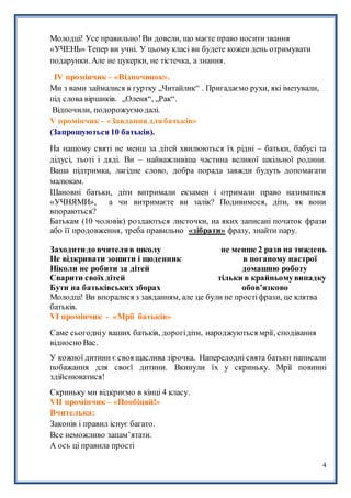 4
Молодці! Усе правильно!Ви довели, що маєте право носитизвання
«УЧЕНЬ» Тепер ви учні. У цьому класі ви будете кожен день отримувати
подарунки. Але не цукерки, не тістечка, а знання.
ІV промінчик – «Відпочинок».
Ми з вами займалися в гуртку „Читайлик“ . Пригадаємо рухи, які іметували,
під слова віршиків. „Оленя“, „Рак“.
Відпочили, подорожуємодалі.
V промінчик – «Завданнядлябатьків»
(Запрошуються10 батьків).
На нашому святі не менш за дітей хвилюються їх рідні – батьки, бабусі та
дідусі, тьоті і дяді. Ви – найважливіша частина великої шкільної родини.
Ваша підтримка, лагідне слово, добра порада завжди будуть допомагати
малюкам.
Шановні батьки, діти витримали екзамен і отримали право називатися
«УЧНЯМИ», а чи витримаєте ви залік? Подивимося, діти, як вони
впораються?
Батькам (10 чоловік) роздаються листочки, на яких записані початок фрази
або її продовження, треба правильно «зібрати» фразу, знайти пару.
Заходити до вчителяв школу не менше 2 рази на тиждень
Не відкривати зошити і щоденник в поганому настрої
Ніколи не робити за дітей домашню роботу
Сварити своїх дітей тільки в крайньомувипадку
Бути на батьківських зборах обов’язково
Молодці! Ви впоралися з завданням, але це були не простіфрази, це клятва
батьків.
VІ промінчик - «Мрії батьків»
Саме сьогодніу ваших батьків, дорогідіти, народжуються мрії, сподівання
відносно Вас.
У кожної дитини є своя щаслива зірочка. Напередодні свята батьки написали
побажання для своєї дитини. Вкинули їх у скриньку. Мрії повинні
здійснюватися!
Скриньку ми відкриємо в кінці 4 класу.
VІІ промінчик – «Пообіцяй!»
Вчителька:
Законів і правил існує багато.
Все неможливо запам’ятати.
А ось ці правила прості
 