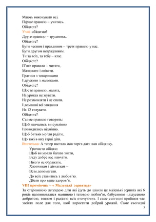 5
Мають виконувати всі.
Перше правило – учитись.
Обіцяєте?
Учні: обіцяємо!
Друге правило – трудитись.
Обіцяєте?
Бути чесним і правдивим – третє правило у нас.
Бути другом незрадливим.
Ти за всіх, за тебе – клас.
Обіцяєте?
П’яте правило – читати,
Малювати і співати.
Гратися з товаришами
І дружити з малюками.
Обіцяєте?
Шосте правило, малята,
На уроках не жувати.
Не розмовляти і не спати.
І домашні всі завдання
На 12 готувати.
Обіцяєте?
Сьоме правило говорить:
Щоб навчались ви сумлінно
І поводились відмінно.
Щоб батьки могли радіти,
Що такі в них гарні діти.
Вчителька: А тепер настала моя черга дати вам обіцянку.
Урочисто обіцяю:
Щоб ви могли багато знати,
Буду добре вас навчати.
Нікого не ображати,
Хлопчикам і дівчаткам –
Всім допомагати.
До всіх ставитись з любов’ю.
Дбати про ваше здоров’я.
VIIІ промінчик – « Маленькі зернятка»
За старовиною легендою діти які ідуть до школи це маленькі зернята які 6
років наповнювалися маминою і татовою любов’ю, бабусиною і дідусевою
добротою, теплом і радістю всіх оточуючих. І саме сьогодні прийшов час
засіяти поле для того, щоб виростити добрий урожай. Саме сьогодні
 