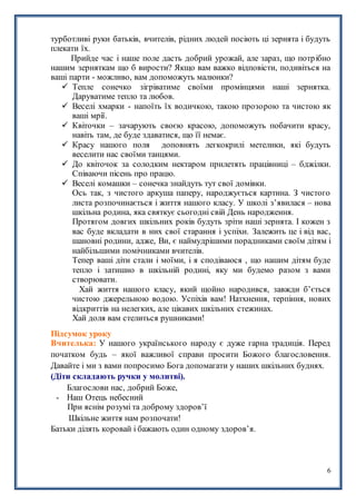 6
турботливі руки батьків, вчителів, рідних людей посіють ці зернята і будуть
плекати їх.
Прийде час і наше поле дасть добрий урожай, але зараз, що потрібно
нашим зерняткам що б вирости? Якщо вам важко відповісти, подивіться на
ваші парти - можливо, вам допоможуть малюнки?
 Тепле сонечко зігріватиме своїми промінцями наші зернятка.
Даруватиме тепло та любов.
 Веселі хмарки - напоїть їх водичкою, такою прозорою та чистою як
ваші мрії.
 Квіточки – зачарують своєю красою, допоможуть побачити красу,
навіть там, де буде здаватися, що її немає.
 Красу нашого поля доповнять легкокрилі метелики, які будуть
веселити нас своїми танцями.
 До квіточок за солодким нектаром прилетять працівниці – бджілки.
Співаючи пісень про працю.
 Веселі комашки – сонечка знайдуть тут свої домівки.
Ось так, з чистого аркуша паперу, народжується картина. З чистого
листа розпочинається і життя нашого класу. У школі з’явилася – нова
шкільна родина, яка святкує сьогодні свій День народження.
Протягом довгих шкільних років будуть зріти наші зернята. І кожен з
вас буде вкладати в них свої старання і успіхи. Залежить це і від вас,
шановні родини, адже, Ви, є наймудрішими порадниками своїм дітям і
найбільшими помічниками вчителів.
Тепер ваші діти стали і моїми, і я сподіваюся , що нашим дітям буде
тепло і затишно в шкільній родині, яку ми будемо разом з вами
створювати.
Хай життя нашого класу, який щойно народився, завжди б’ється
чистою джерельною водою. Успіхів вам! Натхнення, терпіння, нових
відкриттів на нелегких, але цікавих шкільних стежинах.
Хай доля вам стелиться рушниками!
Підсумок уроку
Вчителька: У нашого українського народу є дуже гарна традиція. Перед
початком будь – якої важливої справи просити Божого благословення.
Давайте і ми з вами попросимо Бога допомагати у наших шкільних буднях.
(Діти складають ручки у молитві).
Благослови нас, добрий Боже,
- Наш Отець небесний
При яснім розумі та доброму здоров’ї
Шкільне життя нам розпочати!
Батьки ділять коровай і бажають один одному здоров’я.
 