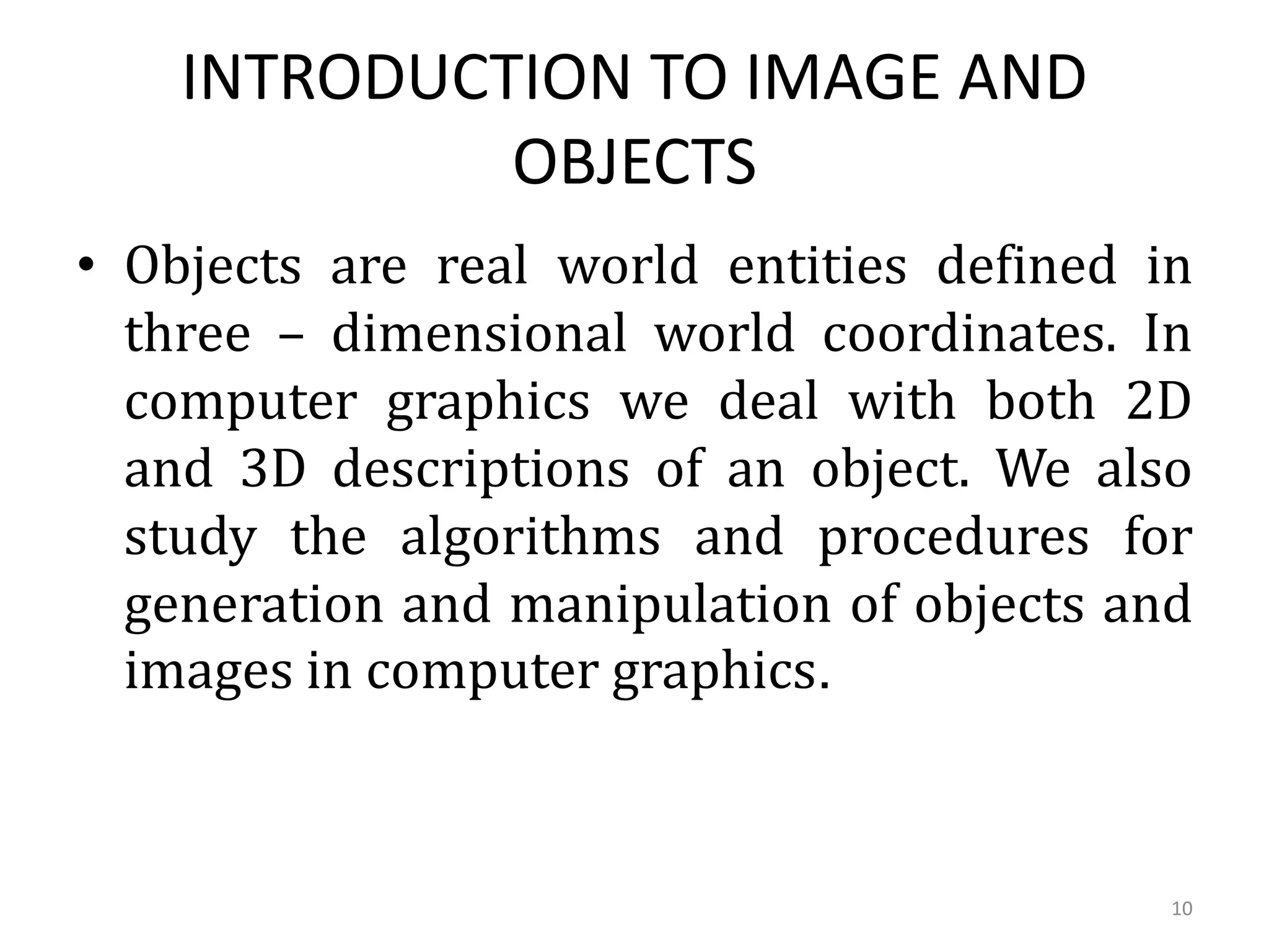 INTRODUCTION TO IMAGE AND
OBJECTS
• Objects are real world entities defined in
three – dimensional world coordinates. In
computer graphics we deal with both 2D
and 3D descriptions of an object. We also
study the algorithms and procedures for
generation and manipulation of objects and
images in computer graphics.
10
 