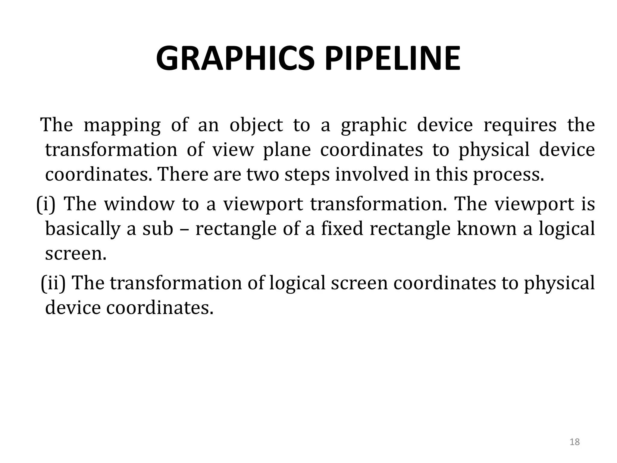 GRAPHICS PIPELINE
The mapping of an object to a graphic device requires the
transformation of view plane coordinates to physical device
coordinates. There are two steps involved in this process.
(i) The window to a viewport transformation. The viewport is
basically a sub – rectangle of a fixed rectangle known a logical
screen.
(ii) The transformation of logical screen coordinates to physical
device coordinates.
18
 