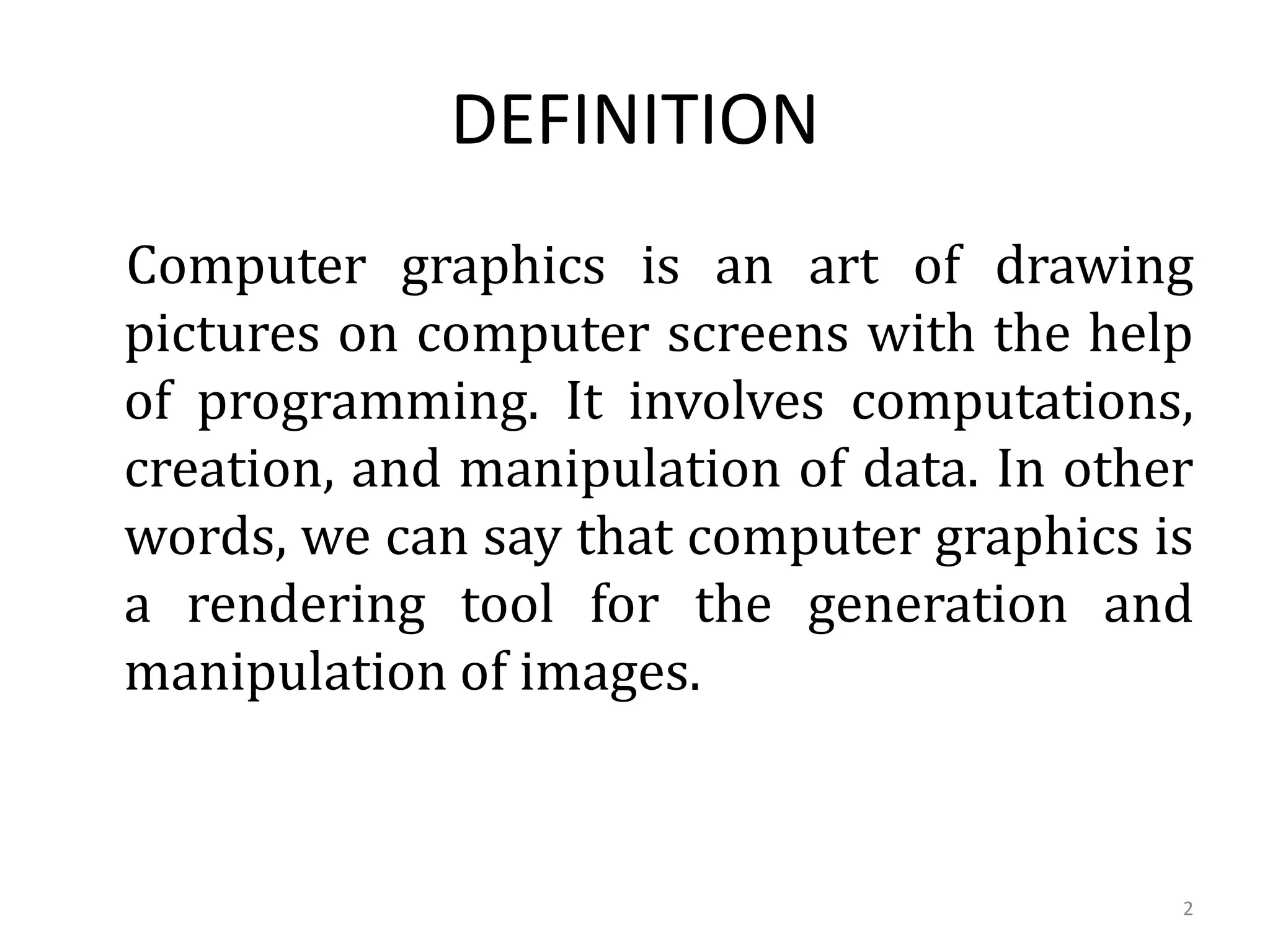 DEFINITION
Computer graphics is an art of drawing
pictures on computer screens with the help
of programming. It involves computations,
creation, and manipulation of data. In other
words, we can say that computer graphics is
a rendering tool for the generation and
manipulation of images.
2
 