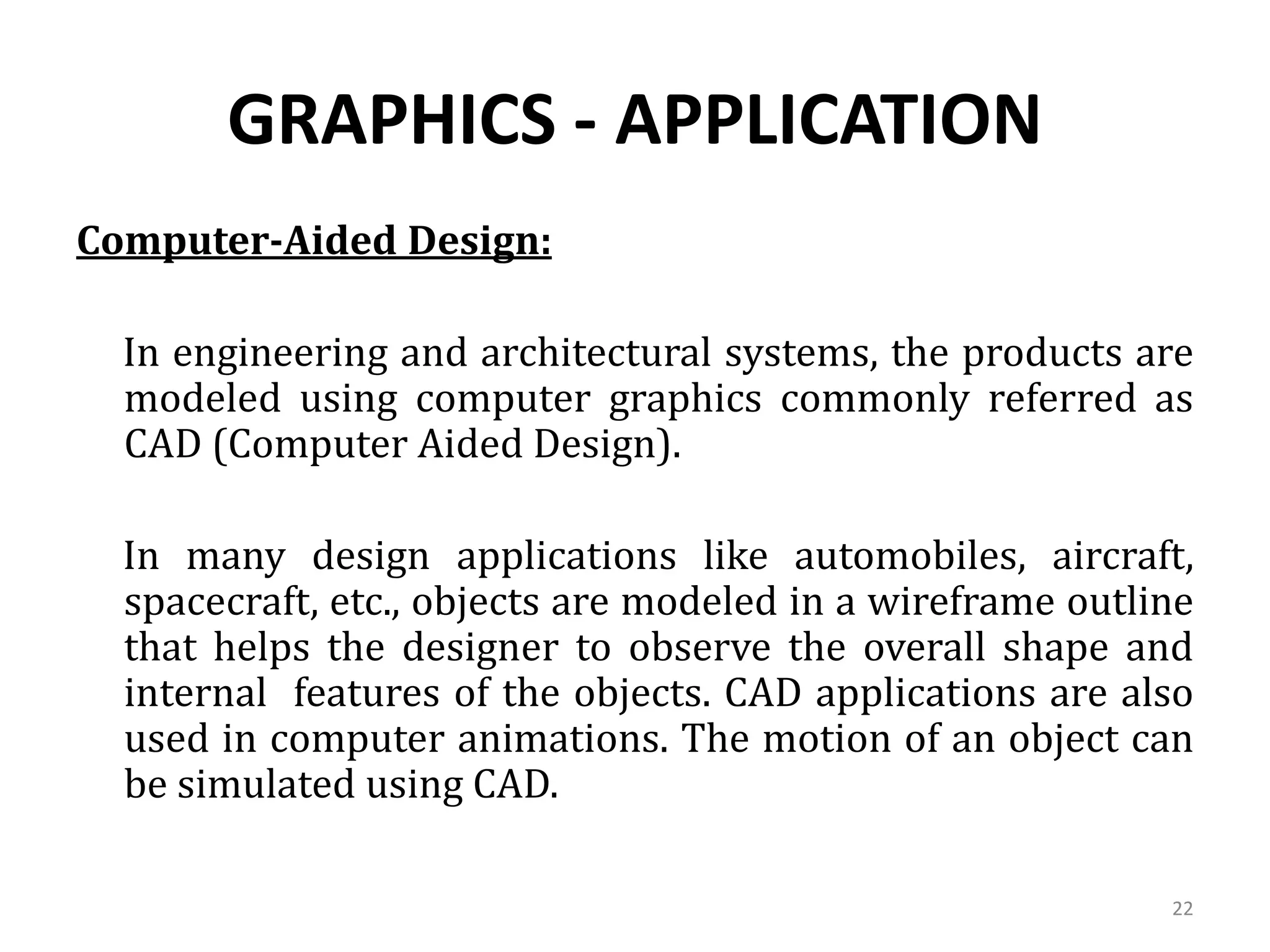 GRAPHICS - APPLICATION
Computer-Aided Design:
In engineering and architectural systems, the products are
modeled using computer graphics commonly referred as
CAD (Computer Aided Design).
In many design applications like automobiles, aircraft,
spacecraft, etc., objects are modeled in a wireframe outline
that helps the designer to observe the overall shape and
internal features of the objects. CAD applications are also
used in computer animations. The motion of an object can
be simulated using CAD.
22
 
