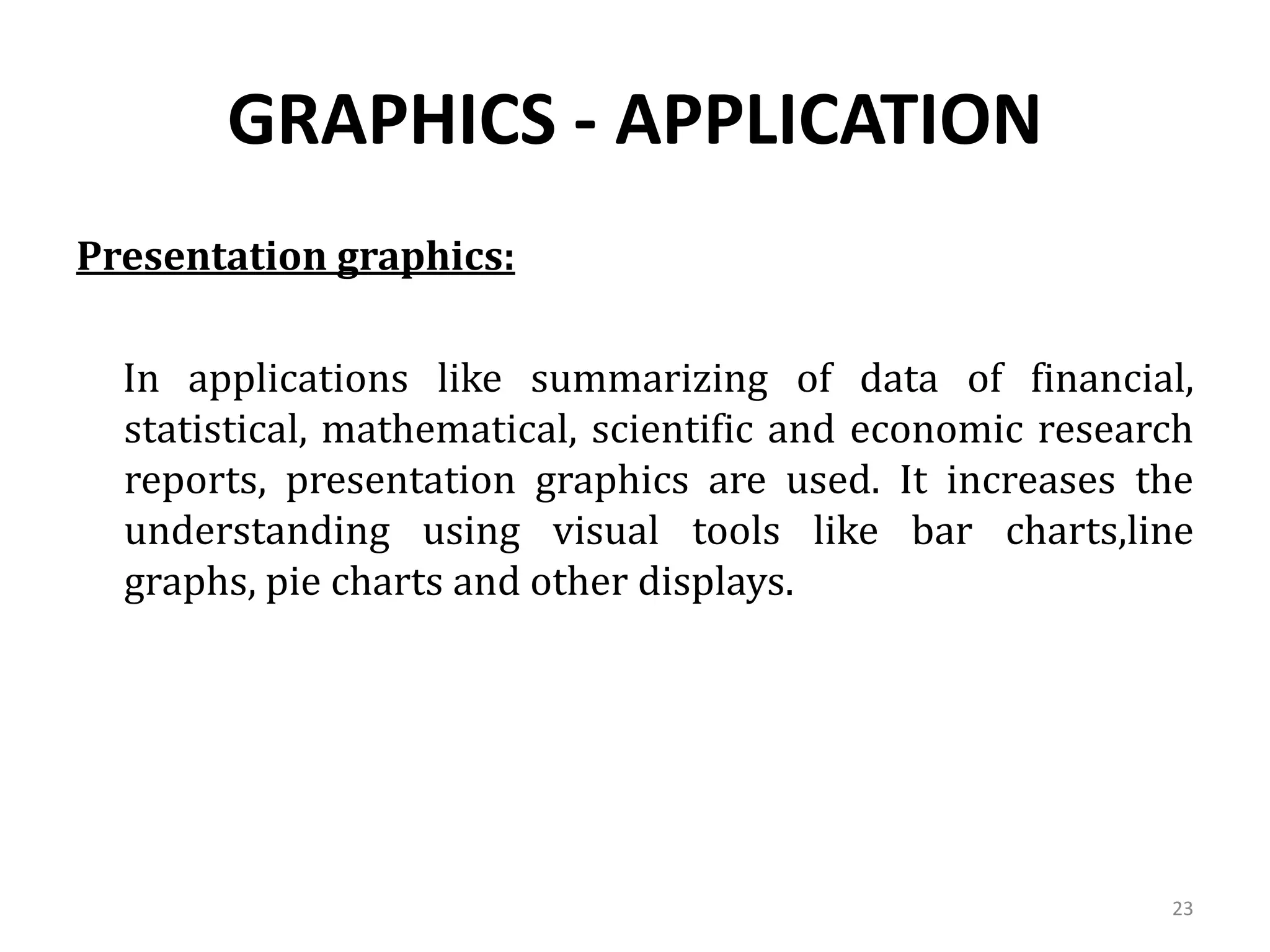 GRAPHICS - APPLICATION
Presentation graphics:
In applications like summarizing of data of financial,
statistical, mathematical, scientific and economic research
reports, presentation graphics are used. It increases the
understanding using visual tools like bar charts,line
graphs, pie charts and other displays.
23
 