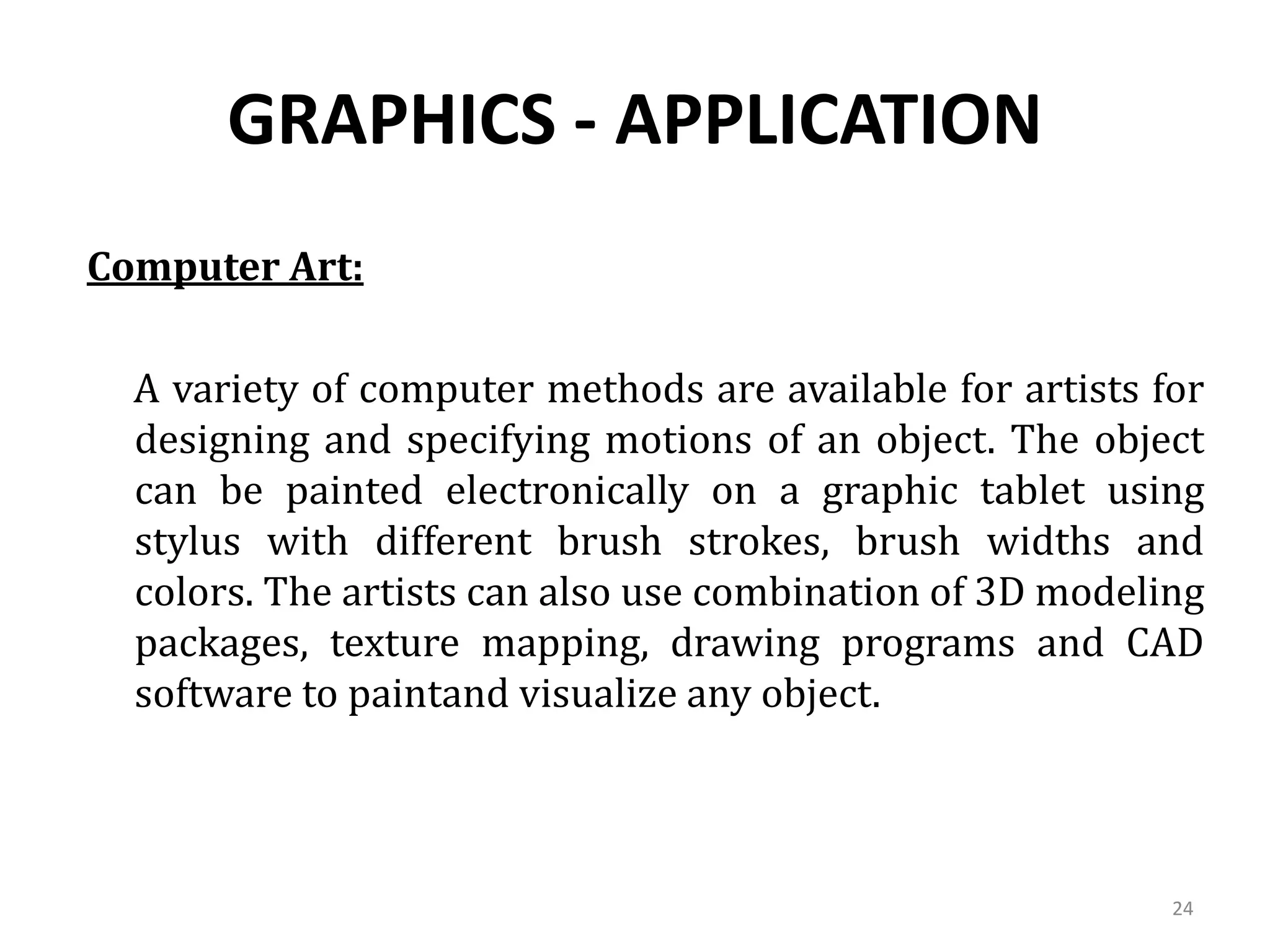 GRAPHICS - APPLICATION
Computer Art:
A variety of computer methods are available for artists for
designing and specifying motions of an object. The object
can be painted electronically on a graphic tablet using
stylus with different brush strokes, brush widths and
colors. The artists can also use combination of 3D modeling
packages, texture mapping, drawing programs and CAD
software to paintand visualize any object.
24
 