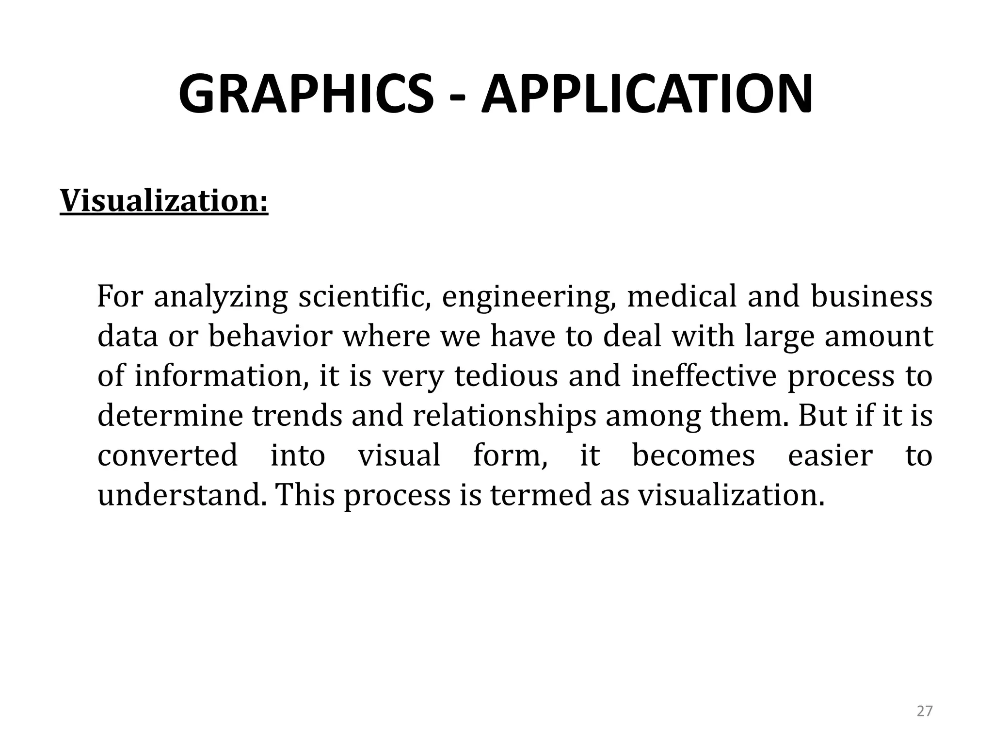 GRAPHICS - APPLICATION
Visualization:
For analyzing scientific, engineering, medical and business
data or behavior where we have to deal with large amount
of information, it is very tedious and ineffective process to
determine trends and relationships among them. But if it is
converted into visual form, it becomes easier to
understand. This process is termed as visualization.
27
 