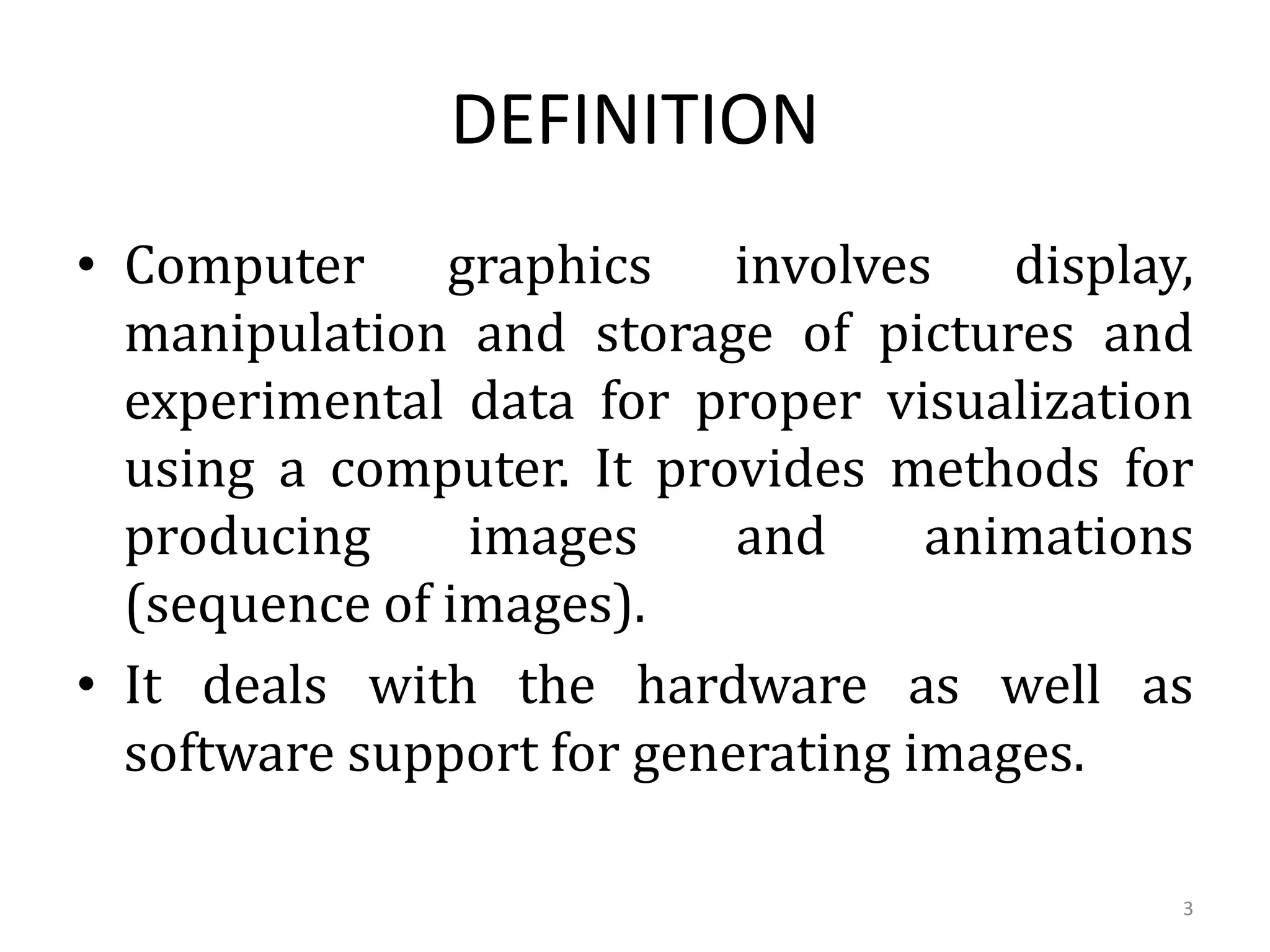 • Computer graphics involves display,
manipulation and storage of pictures and
experimental data for proper visualization
using a computer. It provides methods for
producing images and animations
(sequence of images).
• It deals with the hardware as well as
software support for generating images.
DEFINITION
3
 