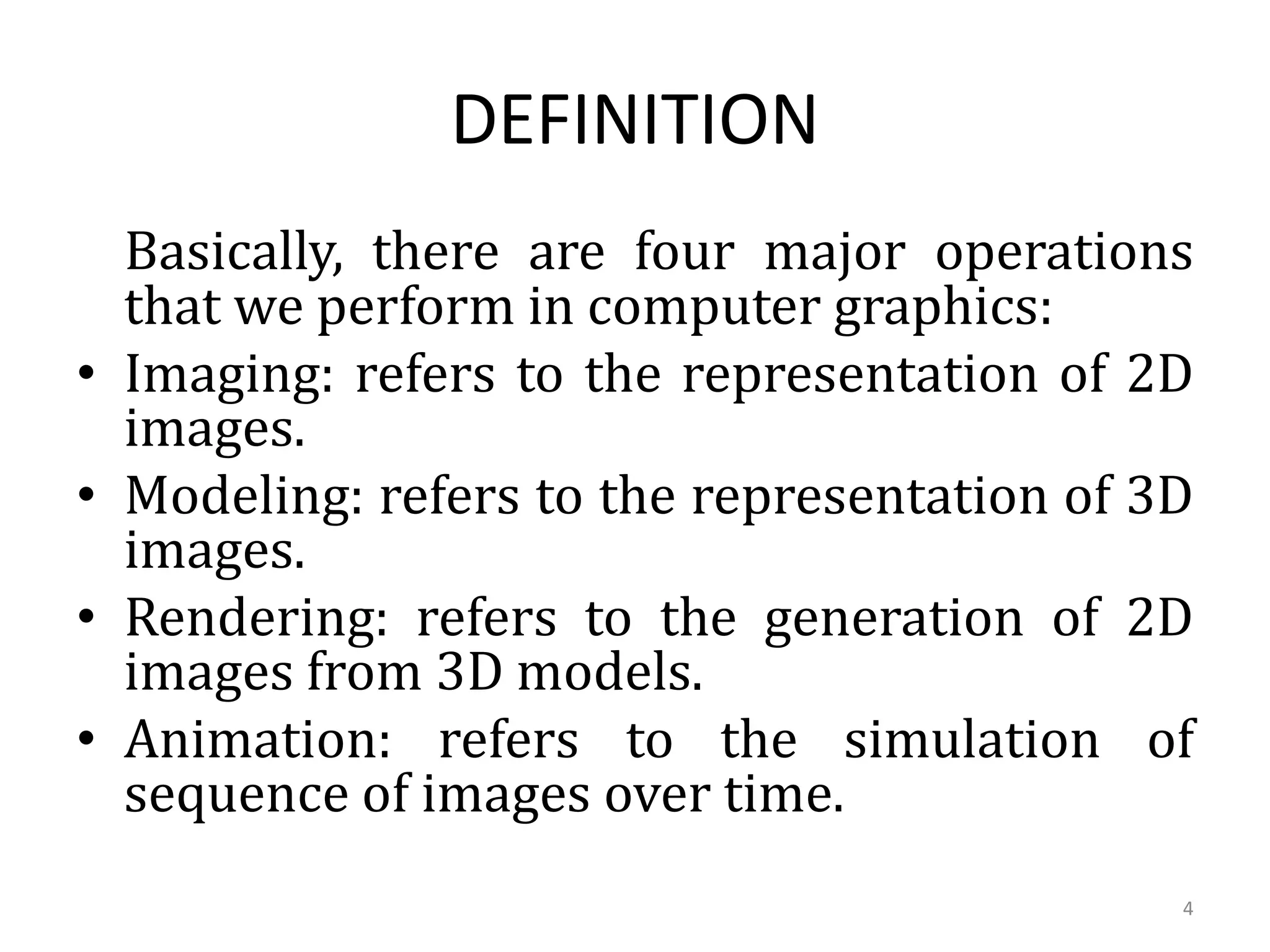 Basically, there are four major operations
that we perform in computer graphics:
• Imaging: refers to the representation of 2D
images.
• Modeling: refers to the representation of 3D
images.
• Rendering: refers to the generation of 2D
images from 3D models.
• Animation: refers to the simulation of
sequence of images over time.
DEFINITION
4
 