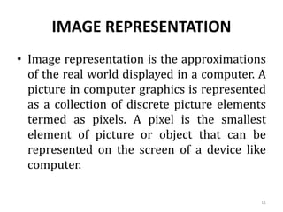 IMAGE REPRESENTATION
• Image representation is the approximations
of the real world displayed in a computer. A
picture in computer graphics is represented
as a collection of discrete picture elements
termed as pixels. A pixel is the smallest
element of picture or object that can be
represented on the screen of a device like
computer.
11
 