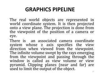 GRAPHICS PIPELINE
The real world objects are represented in
world coordinate system. It is then projected
onto a view plane. The projection is done from
the viewpoint of the position of a camera or
eye.
There is an associated camera coordinate
system whose z axis specifies the view
direction when viewed from the viewpoint.
The infinite volume swept by the rays emerging
from the viewpoint and passing through the
window is called as view volume or view
pyramid. Clipping planes (near and far) are
used to limit the output of the object. 17
 