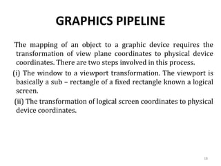 GRAPHICS PIPELINE
The mapping of an object to a graphic device requires the
transformation of view plane coordinates to physical device
coordinates. There are two steps involved in this process.
(i) The window to a viewport transformation. The viewport is
basically a sub – rectangle of a fixed rectangle known a logical
screen.
(ii) The transformation of logical screen coordinates to physical
device coordinates.
18
 