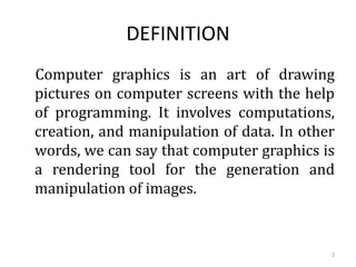 DEFINITION
Computer graphics is an art of drawing
pictures on computer screens with the help
of programming. It involves computations,
creation, and manipulation of data. In other
words, we can say that computer graphics is
a rendering tool for the generation and
manipulation of images.
2
 