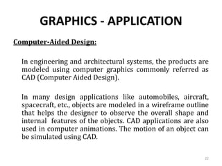 GRAPHICS - APPLICATION
Computer-Aided Design:
In engineering and architectural systems, the products are
modeled using computer graphics commonly referred as
CAD (Computer Aided Design).
In many design applications like automobiles, aircraft,
spacecraft, etc., objects are modeled in a wireframe outline
that helps the designer to observe the overall shape and
internal features of the objects. CAD applications are also
used in computer animations. The motion of an object can
be simulated using CAD.
22
 