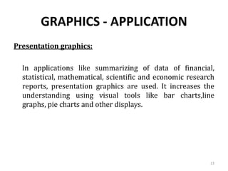 GRAPHICS - APPLICATION
Presentation graphics:
In applications like summarizing of data of financial,
statistical, mathematical, scientific and economic research
reports, presentation graphics are used. It increases the
understanding using visual tools like bar charts,line
graphs, pie charts and other displays.
23
 
