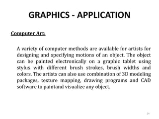 GRAPHICS - APPLICATION
Computer Art:
A variety of computer methods are available for artists for
designing and specifying motions of an object. The object
can be painted electronically on a graphic tablet using
stylus with different brush strokes, brush widths and
colors. The artists can also use combination of 3D modeling
packages, texture mapping, drawing programs and CAD
software to paintand visualize any object.
24
 