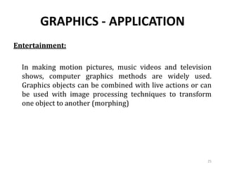 GRAPHICS - APPLICATION
Entertainment:
In making motion pictures, music videos and television
shows, computer graphics methods are widely used.
Graphics objects can be combined with live actions or can
be used with image processing techniques to transform
one object to another (morphing)
25
 