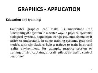 GRAPHICS - APPLICATION
Education and training:
Computer graphics can make us understand the
functioning of a system in a better way. In physical systems,
biological systems, population trends, etc., models makes it
easier to understand. In some training systems, graphical
models with simulations help a trainee to train in virtual
reality environment. For example, practice session or
training of ship captains, aircraft pilots, air traffic control
personnel.
26
 