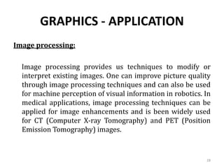 GRAPHICS - APPLICATION
Image processing:
Image processing provides us techniques to modify or
interpret existing images. One can improve picture quality
through image processing techniques and can also be used
for machine perception of visual information in robotics. In
medical applications, image processing techniques can be
applied for image enhancements and is been widely used
for CT (Computer X-ray Tomography) and PET (Position
Emission Tomography) images.
28
 