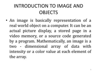 INTRODUCTION TO IMAGE AND
OBJECTS
• An image is basically representation of a
real world object on a computer. It can be an
actual picture display, a stored page in a
video memory, or a source code generated
by a program. Mathematically, an image is a
two - dimensional array of data with
intensity or a color value at each element of
the array.
9
 