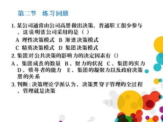 第二 回节 练习 顾
1. 某公司通常由公司高 做出决策，普通 工很少参与层 职
。 明 公司采用的是（ ）这说 该
A 理性决策模式 B 决策模式渐进
C 精英决策模式 D 集 决策模式团
2. 集 公共决策的影 力的决定因素有（）团对 响
A 、集 成 的数量团 员 B 、 力的状况财 C 、集 的 力团 实
D 、 者的能力领导 E 、集 的凝聚力以及政府决策团
的 系层 关
3. 判断 : 决策理 学派 ，决策 穿于管理的全 程论 认为 贯 过
，管理就是决策
 