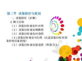 第三 决策程序与节 规则
一、决策程序（ ）步骤
2. 立目确 标
（ 1 ）决策目 要有 性标 针对
（ 2 ）决策目 要有明 性标 确
（ 3 ）决策目 要有 效性标 时
（ 4 ) 决策目 要有可行性（注意决策目标 标实现
条件的具 程度）备
（ 5 ）决策目 要有 范性（ 含 ）标 规 两层 义
 