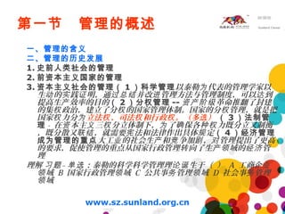 第一节 管理的概述
一、管理的含义
二、管理的历史发展
1. 史前人类社会的管理
2. 前资本主义国家的管理
3. 资本主义社会的管理（ 1 ）科学管理以泰勒 代表的管理学家以为
生 的 践 明，通 并改 管理方法与管理制度，可以 到动 实 证 过总结 进 达
提高生 效率的目的产 （ 2 ）分权管理 -- 革命推翻了封建资产阶级
的集 政治，建立了分 的国家管理体制。国家的分 管理，就是把权 权 权
国家 力分权 为立法 、司法 和行政 。（多 ）权 权 权 选 （ 3 ）法制管
理 - 在 本主 三 分立体制下， 了 保各 力既分立又制衡资 义 权 为 确 种权
，既分散又 ，就需要 法和法律作出具体 定联结 宪 规 （ 4 ）经济管理
成为管理的重点大工 的社会生 和 争加 ， 管理提出了更高业 产 竞 剧 对
的要求，促使管理的重点从国家行政管理 向了生 域的 管转 产领 经济
理
理解 – ：泰勒的科学科学管理理 生于（ ）习题 单选 论诞 A 工商企业
域领 B 国家行政管理 域领 C 公共事 管理 域务 领 D 社会事 管理务
域领
 