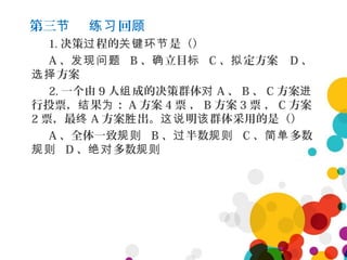 第三 回节 练习 顾
1. 决策 程的 是（）过 关键环节
A 、发现问题 B 、 立目确 标 C 、 定方案拟 D 、
方案选择
2. 一个由 9 人 成的决策群体组 对 A 、 B 、 C 方案进
行投票， 果 ：结 为 A 方案 4 票 ， B 方案 3 票 ， C 方案
2 票，最终 A 方案 出。 明 群体采用的是（）胜 这说 该
A 、全体一致规则 B 、 半数过 规则 C 、 多数简单
规则 D 、 多数绝对 规则
 