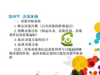 第四 决策体制节
一、决策中枢系统
1. 定决策 （公共决策的 起点）确 问题 逻辑
2. 明 决策目 （利益 求、决策 境、决策确 标 诉 环
条件以及价 偏好）值
3. 决策方案的组织 设计
4. 决策方案选择
注意：咨 系 和信息系 的参与只能起到询 统 统 辅
助决策的作用，最 拍板定案的只能是决策中枢系终
统
 