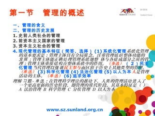 第一节 管理的概述
一、管理的含义
二、管理的历史发展
1. 史前人类社会的管理
2. 前资本主义国家的管理
3. 资本主义社会的管理
4. 现代管理的基本特征（简答、选择） (1) 系统化管理系 化管理统
的基本要求是：管理主体具有全局 念，注重管理 整体功能的观 组织
；管理主体能正 理管理系 地整 体与各 成部分之 的管发挥 确处 统 组 间
理；管理主体重 在整体系 中的作用。视结构 统 （多 ）选 （ 2 ）民主
化管理当代管理以强调民主参与而区 于 史上其他 型的管理。别 历 类
（ ）单选 (3) 科学化管理 (4) 法治化管理 (5) 以人为本人是管理
活 的主体。动 （ ）单选 (6) 追求效率
理解 – ：在管理科学理 的推 下，人 的管理活 入了习题 单选 论 动 类 动进
一个更高更新的 史 段，即管理的 代 段，其基本特征是（ ）历 阶 现 阶
A 法治管理 B 科学管理 C 分 管理权 D 以人 本为
 