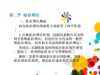 第二 理节 组织 论
一、 理 概述组织 论
西方 理 的演 大致 了四个 段组织 论 变 经历 阶
：
1. 古典 理 段（包括以泰勒 代表的组织 论阶 为
科学管理 理 、以法 代表的一般管组织 论 约尔为
理 理 、以 伯 代表的科 理 ）组织 论 韦 为 层组织 论
共同点 : 从制度 范的角度 展 研究规 对组织 开
，提出了一系列的 与管理原组织设计 则
缺陷：忽 境因素 的影 ，忽视环 对组织 响 视
的 特性，胡是 成 的社会需求组织 动态 组织 员
 