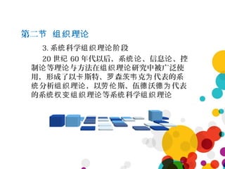 第二 理节 组织 论
3. 系 科学 理 段统 组织 论阶
20 世纪 60 年代以后，系 、信息 、控统论 论
制 等理 与方法在 理 研究中被广泛使论 论 组织 论
用，形成了以 斯特、 森茨 克 代表的系卡 罗 韦 为
分析 理 ，以 斯、伍 沃 代表统 组织 论 劳伦 德 德为
的系 理 等系 科学 理统权变组织 论 统 组织 论
 