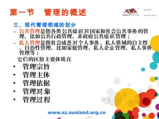 第一节 管理的概述
三、现代管理领域的划分
-- 公共管理是指各 公共 国家和社会公共事 的管类 组织对 务
理，比如公共行政管理、非政府公共 管理；组织
-- 私人管理是指社会成 个人事 、私人 域的自主性员对 务 领
、自治性管理，比如家庭管理、私人企 管理、私人事业 务
管理等；
它 的区 主要体 在们 别 现
• 管理宗旨
• 管理主体
• 管理依据
• 管理 象对
• 管理 程过
 