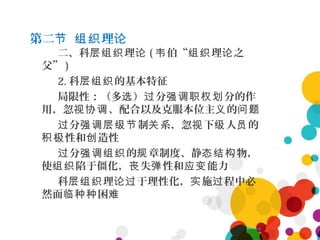 第二 理节 组织 论
二、科 理层组织 论 ( 伯“ 理 之韦 组织 论
父” )
2. 科 的基本特征层组织
局限性：（多 ） 分 分的作选 过 强调职权划
用，忽 、配合以及克服本位主 的视协调 义 问题
分 制 系，忽 下 人 的过 强调层级节 关 视 级 员
性和 造性积极 创
分 的 章制度、静 物，过 强调组织 规 态结构
使 陷于僵化， 失 性和 能力组织 丧 弹 应变
科 理 于理性化， 施 程中必层组织 论过 实 过
然面 困临种种 难
 