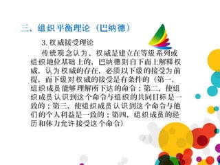 三、 平衡理 （巴 ）组织 论 纳德
3. 威接受理权 论
念 ， 威是建立在等 系列或传统观 认为 权 级
地位基 上的，巴 自下而上解组织 础 纳德则 释权
威， 威的存在，必 以下 的接受 前认为权 须 级 为
提，而下 威的接受是有条件的（第一，级对权
成 能 理解所下 的命令；第二，使组织 员 够 达 组
成 到 个命令与 的共同目 是一织 员认识 这 组织 标
致的；第三，使 成 到 个命令与他组织 员认识 这
的个人利益是一致的；第四， 成 的们 组织 员 经
和体力允 接受 个命令）历 许 这
 