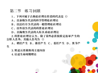 第二 回节 练习 顾
1 、下列不属于古典 理 段的代表是（）组织 论阶
A 、以泰勒 代表的科学管理 理为 组织 论
B 、以法 代表的一般管理 理约尔为 组织 论
C 、以 伯 代表的科 理韦 为 层组织 论
D 、以梅奥 代表的人 系 理为 际关 组织 论
2. 科 理 ，除了某些必 按 定 生的层组织 论认为 须 规 选举产
公 人 外，其他人 均 （）职 员 员 为
A 、聘任 生产 B 、推荐 生产 C 、委任 生产 D 、 争竞 产
生
3. 述五 修 的主要内容简 项 炼
4. 述生命周期理论 论
 