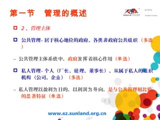 第一节 管理的概述
 2 、管理主体
 公共管理– 居于核心地位的政府、各 非政府公共类 组织（多选
）
-- 公共管理主体系 中，统 政府 着核心作用发挥 （ ）单选
 私人管理– 个人（厂 、 理、董事 ）、从属于私人的长 经 长 组织
机 （公司、企 ）构 业 （多 ）选
-- 私人管理以盈利 目的，以利 向，为 润为导 是与公共管理相比较
的 著特征（ ）显 单选
 
