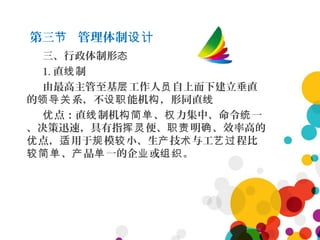 第三 管理体制节 设计
三、行政体制形态
1. 直 制线
由最高主管至基 工作人 自上而下建立垂直层 员
的 系，不 能机 ，形同直领导关 设职 构 线
点：直 制机 、 力集中、命令 一优 线 构简单 权 统
、决策迅速，具有指 便、 明 、效率高的挥灵 职责 确
点， 用于 模 小、生 技 与工 程比优 适 规 较 产 术 艺过
、 品 一的企 或 。较简单 产 单 业 组织
 
