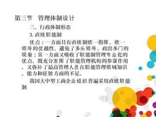 第三 管理体制节 设计
三、行政体制形态
3. 直 能制线职
点：一方面具有直 制 一指 、 一优 线 统 挥 统
的 越性，避免了多 、政出多 的领导 优 头领导 门
象； 一方面又吸收了 能制管理 化的现 另 职 专业
点，既充分 了 能管理机 的参 作用优 发挥 职 构 谋
，又弥 了最高管理人 在 能管理 域知补 员 职 领 识
、能力和 方面的不足。经验
我国大中型工商企 普遍采用直 能业组织 线职
制
 