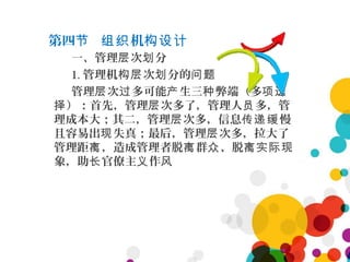 第四 机节 组织 构设计
一、管理 次 分层 划
1. 管理机 次 分的构层 划 问题
管理 次 多可能 生三 弊端（多层 过 产 种 项选
）：首先，管理 次多了，管理人 多，管择 层 员
理成本大；其二，管理 次多，信息 慢层 传递缓
且容易出 失真；最后，管理 次多，拉大了现 层
管理距 ，造成管理者脱 群 、脱离 离 众 离实际现
象，助 官僚主 作长 义 风
 