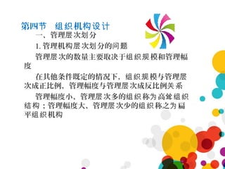 第四 机节 组织 构设计
一、管理 次 分层 划
1. 管理机 次 分的构层 划 问题
管理 次的数量主要取决于 模和管理幅层 组织规
度
在其他条件既定的情况下， 模与管理组织规 层
次成正比例，管理幅度与管理 次成反比例 系层 关
管理幅度小、管理 次多的 称 高层 组织 为 耸组织
；管理幅度大、管理 次少的 称之 扁结构 层 组织 为
平 机组织 构
 
