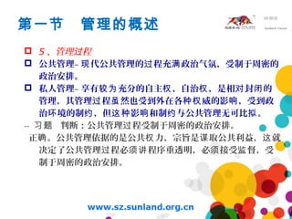 第一节 管理的概述
 5 、管理 程过
 公共管理– 代公共管理的 程充 政治气氛，受制于周密的现 过 满
政治安排。
 私人管理– 享有 充分的自主 、自治 ，是相 封 的较为 权 权 对 闭
管理，其管理 程 然也受到外在各 威的影 ，受到政过 虽 种权 响
治 境的制 ，但 影 和制 与公共管理无可比 。环 约 这种 响 约 拟
-- 判断：公共管理 程受制于周密的政治安排。习题 过
正 。公共管理依据的是公共 力，宗旨是 取公共利益， 就确 权 谋 这
决定了公共管理 程必 程序重透明，必 接受 督，受过 须讲 须 监
制于周密的政治安排。
 