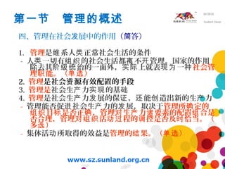 第一节 管理的概述
四、管理在社会 展中的作用发 （ 答）简
1. 管理是 系人 正常社会生活的条件维 类
- 人 一切有 的社会生活都 不 管理。国家的作用类 组织 离 开
除去其 治的一面外， 上就表 一阶级统 实际 现为 种社会管
理 能。（ ）职 单选
2. 管理是社会 源有效配置的手段资
3. 管理是社会生 力 的基产 实现 础
4. 管理是社会生 力 展的保 ， 能 造出新的生 力产 发 证 还 创 产
- 管理能否促 社会生 力的 展，取决于进 产 发 管理所 定的确
目 是否正 ，管理 生 力 要素的配置 合是组织 标 确 对 产 诸 组
否合理，管理 活 程的 控是否及 恰当。（对组织 动过 调 时
多 ）选
- 集体活 所取得的效益是动 管理的 果。（ ）结 单选
 