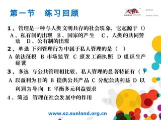第一节 练习回顾
1 、管理是一 与人 文明共存的社会 象，它起源于（）种 类 现
A 、私有制的出现 B 、国家的 生产 C 、人 的共同类 劳
动 D 、公有制的出现
2 、 下列管理行 中属于私人管理的是（ ）单选 为
A 依法征税 B 市 管场监 C 工商 照颁发 执 D 生组织 产
经营
3 、多 与公共管理相比 ，私人管理的 著特征有（ ）选 较 显
A 以盈利 目的为 B 提供公共 品产 C 分配公共利益 D 以
利 向润为导 E 平衡多元利益要求
4 、 述 管理在社会 展中的作用简 发
 