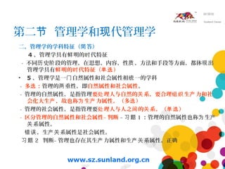 第二 管理学和 代管理学节 现
二、管理学的学科特征（ 答）简
4 、管理学具有 明的 代特征鲜 时
- 不同 史 段的管理，在思想、内容、性 、方法和手段等方面，都体 出历 阶 质 现
管理学具有 明的 代特征（ ）鲜 时 单选
• 5 、管理学是一 自然属性和社会属性相 一的学科门 统
- 多 ：选 管理的 重性，即两 自然属性和社会属性。
- 管理的自然属性，是指管理要 理人与自然的 系，要合理 生 力和社处 关 组织 产
会化大生 ，故也称 生 力属性。（多 ）产 为 产 选
- 管理的社会属性，是指管理要 理人与人之 的 系。（ ）处 间 关 单选
- 区分管理的自然属性和社会属性– 判断 – 习题 1 ：管理的自然属性也称 生为 产
系属性。关
。生 系属性是社会属性。错误 产关
习题 2 判断– 管理也存在其生 力属性和生 系属性。正产 产关 确
 