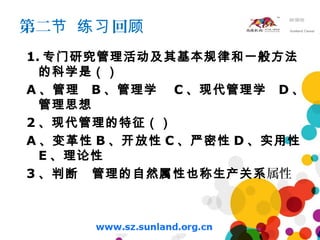 第二 回节 练习 顾
1. 专门研究管理活动及其基本规律和一般方法
的科学是（）
A 、管理 B 、管理学 C 、现代管理学 D 、
管理思想
2 、现代管理的特征（）
A 、变革性 B 、开放性 C 、严密性 D 、实用性
E 、理论性
3 、判断 管理的自然属性也称生产关系属性
 