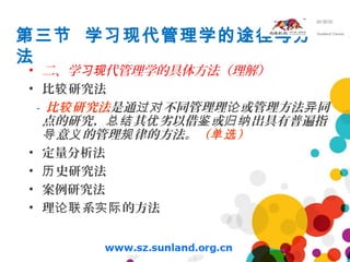 第三节 学习现代管理学的途径与方
法
• 二、学 代管理学的具体方法（理解）习现
• 比 研究法较
- 比 研究法较 是通 不同管理理 或管理方法 同过对 论 异
点的研究， 其 劣以借 或 出具有普遍指总结 优 鉴 归纳
意 的管理 律的方法。导 义 规 （ ）单选
• 定量分析法
• 史研究法历
• 案例研究法
• 理 系 的方法论联 实际
 